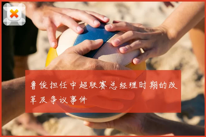 鲁俊担任中超联赛总经理时期的改革及争议事件