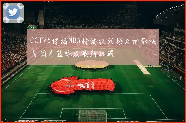 CCTV5停播NBA转播权到期后的影响与国内篮球发展新机遇