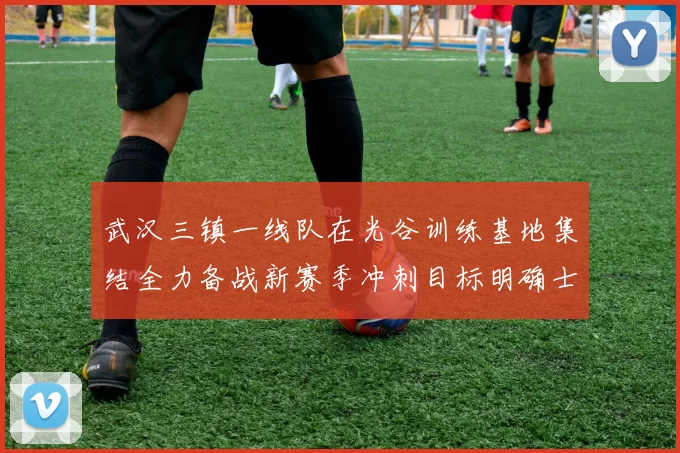武汉三镇一线队在光谷训练基地集结全力备战新赛季冲刺目标明确士气高涨