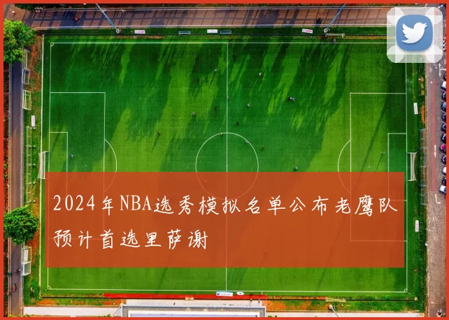 2024年NBA选秀模拟名单公布老鹰队预计首选里萨谢