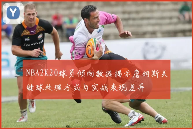 NBA2K20球员倾向数据揭示詹姆斯关键球处理方式与实战表现差异