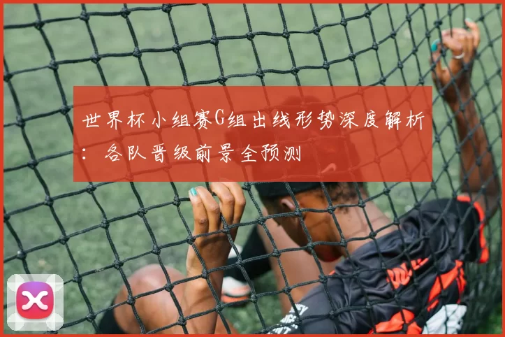 世界杯小组赛G组出线形势深度解析:各队晋级前景全预测