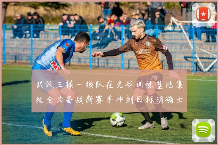武汉三镇一线队在光谷训练基地集结全力备战新赛季冲刺目标明确士气高涨