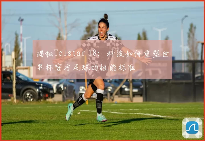 揭秘Telstar 18:科技如何重塑世界杯官方足球的性能标准