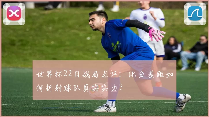 世界杯22日战局点评：比分差距如何折射球队真实实力？
