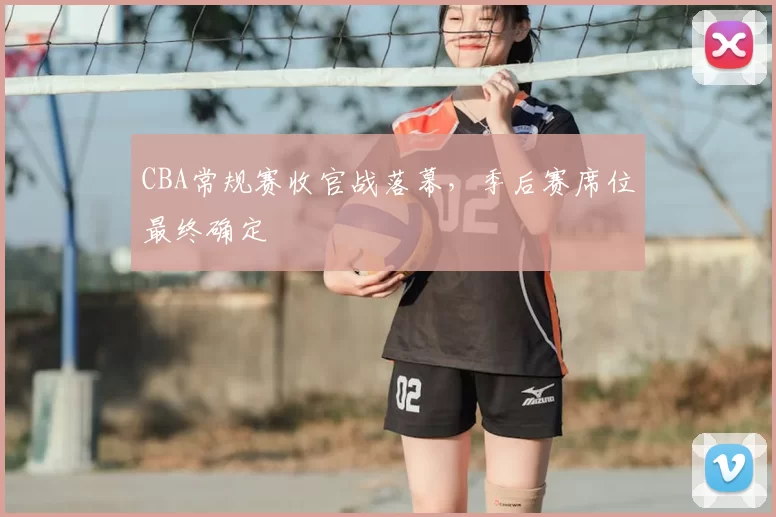 CBA常规赛收官战落幕，季后赛席位最终确定