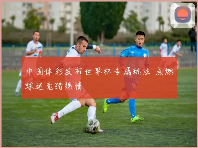 中国体彩发布世界杯专属玩法 点燃球迷竞猜热情