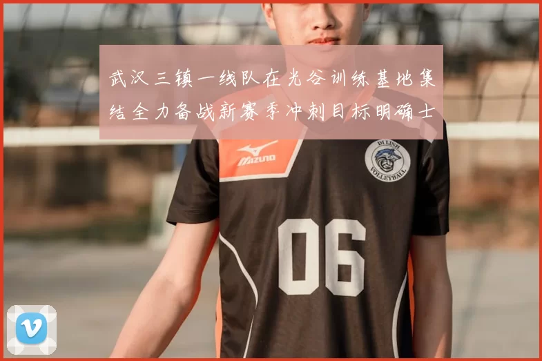 武汉三镇一线队在光谷训练基地集结全力备战新赛季冲刺目标明确士气高涨