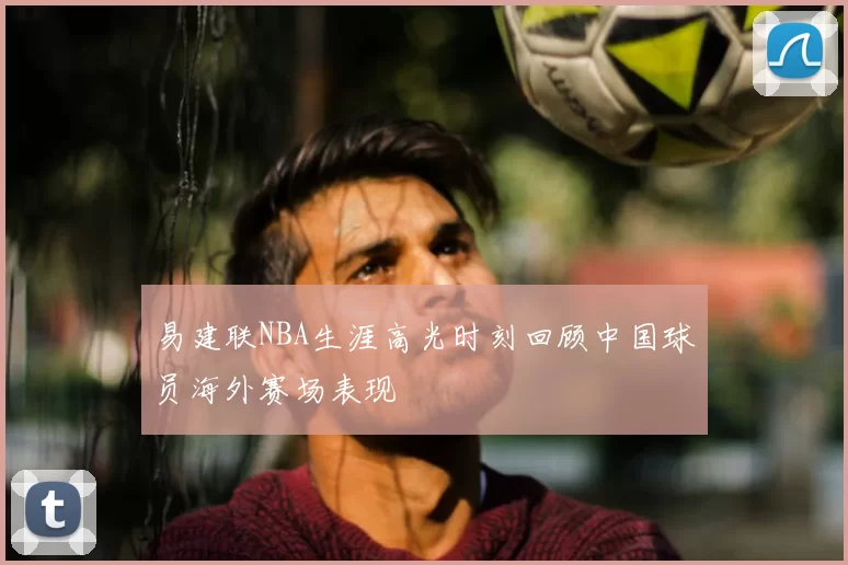 易建联NBA生涯高光时刻回顾中国球员海外赛场表现
