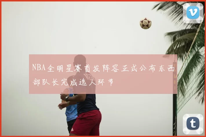 NBA全明星赛首发阵容正式公布东西部队长完成选人环节